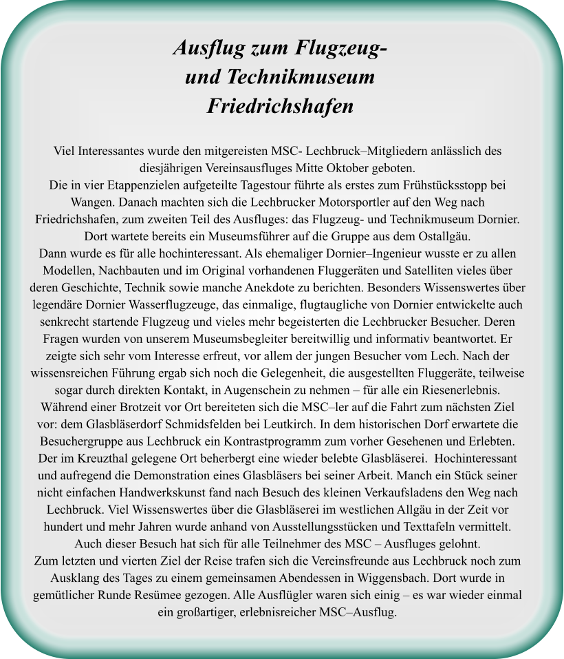 Viel Interessantes wurde den mitgereisten MSC- Lechbruck–Mitgliedern anlässlich des diesjährigen Vereinsausfluges Mitte Oktober geboten.  Die in vier Etappenzielen aufgeteilte Tagestour führte als erstes zum Frühstücksstopp bei Wangen. Danach machten sich die Lechbrucker Motorsportler auf den Weg nach Friedrichshafen, zum zweiten Teil des Ausfluges: das Flugzeug- und Technikmuseum Dornier. Dort wartete bereits ein Museumsführer auf die Gruppe aus dem Ostallgäu.  Dann wurde es für alle hochinteressant. Als ehemaliger Dornier–Ingenieur wusste er zu allen Modellen, Nachbauten und im Original vorhandenen Fluggeräten und Satelliten vieles über deren Geschichte, Technik sowie manche Anekdote zu berichten. Besonders Wissenswertes über legendäre Dornier Wasserflugzeuge, das einmalige, flugtaugliche von Dornier entwickelte auch senkrecht startende Flugzeug und vieles mehr begeisterten die Lechbrucker Besucher. Deren Fragen wurden von unserem Museumsbegleiter bereitwillig und informativ beantwortet. Er zeigte sich sehr vom Interesse erfreut, vor allem der jungen Besucher vom Lech. Nach der wissensreichen Führung ergab sich noch die Gelegenheit, die ausgestellten Fluggeräte, teilweise sogar durch direkten Kontakt, in Augenschein zu nehmen – für alle ein Riesenerlebnis.  Während einer Brotzeit vor Ort bereiteten sich die MSC–ler auf die Fahrt zum nächsten Ziel vor: dem Glasbläserdorf Schmidsfelden bei Leutkirch. In dem historischen Dorf erwartete die Besuchergruppe aus Lechbruck ein Kontrastprogramm zum vorher Gesehenen und Erlebten. Der im Kreuzthal gelegene Ort beherbergt eine wieder belebte Glasbläserei.  Hochinteressant und aufregend die Demonstration eines Glasbläsers bei seiner Arbeit. Manch ein Stück seiner nicht einfachen Handwerkskunst fand nach Besuch des kleinen Verkaufsladens den Weg nach Lechbruck. Viel Wissenswertes über die Glasbläserei im westlichen Allgäu in der Zeit vor hundert und mehr Jahren wurde anhand von Ausstellungsstücken und Texttafeln vermittelt. Auch dieser Besuch hat sich für alle Teilnehmer des MSC – Ausfluges gelohnt.  Zum letzten und vierten Ziel der Reise trafen sich die Vereinsfreunde aus Lechbruck noch zum Ausklang des Tages zu einem gemeinsamen Abendessen in Wiggensbach. Dort wurde in gemütlicher Runde Resümee gezogen. Alle Ausflügler waren sich einig – es war wieder einmal ein großartiger, erlebnisreicher MSC–Ausflug.   Ausflug zum Flugzeug-  und TechnikmuseumFriedrichshafen