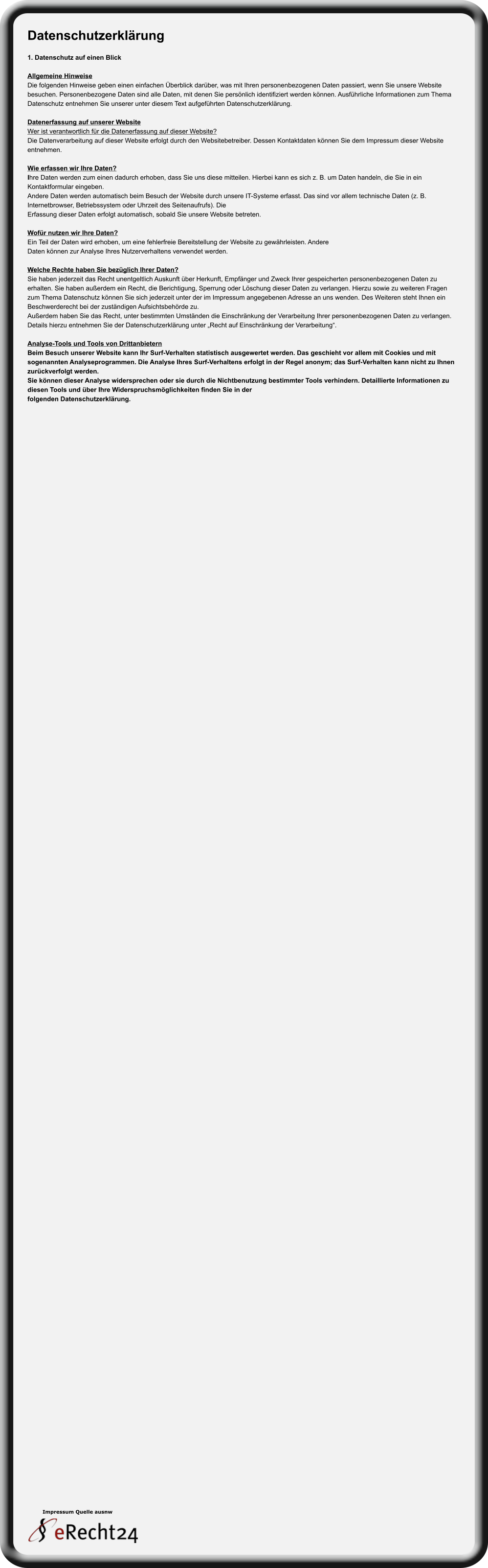 Impressum Quelle ausnw Datenschutzerklärung  1. Datenschutz auf einen Blick  Allgemeine Hinweise Die folgenden Hinweise geben einen einfachen Überblick darüber, was mit Ihren personenbezogenen Daten passiert, wenn Sie unsere Website  besuchen. Personenbezogene Daten sind alle Daten, mit denen Sie persönlich identifiziert werden können. Ausführliche Informationen zum Thema  Datenschutz entnehmen Sie unserer unter diesem Text aufgeführten Datenschutzerklärung.  Datenerfassung auf unserer Website Wer ist verantwortlich für die Datenerfassung auf dieser Website? Die Datenverarbeitung auf dieser Website erfolgt durch den Websitebetreiber. Dessen Kontaktdaten können Sie dem Impressum dieser Website  entnehmen.  Wie erfassen wir Ihre Daten? Ihre Daten werden zum einen dadurch erhoben, dass Sie uns diese mitteilen. Hierbei kann es sich z. B. um Daten handeln, die Sie in ein  Kontaktformular eingeben. Andere Daten werden automatisch beim Besuch der Website durch unsere IT-Systeme erfasst. Das sind vor allem technische Daten (z. B.  Internetbrowser, Betriebssystem oder Uhrzeit des Seitenaufrufs). Die Erfassung dieser Daten erfolgt automatisch, sobald Sie unsere Website betreten.  Wofür nutzen wir Ihre Daten? Ein Teil der Daten wird erhoben, um eine fehlerfreie Bereitstellung der Website zu gewährleisten. Andere Daten können zur Analyse Ihres Nutzerverhaltens verwendet werden.  Welche Rechte haben Sie bezüglich Ihrer Daten? Sie haben jederzeit das Recht unentgeltlich Auskunft über Herkunft, Empfänger und Zweck Ihrer gespeicherten personenbezogenen Daten zu  erhalten. Sie haben außerdem ein Recht, die Berichtigung, Sperrung oder Löschung dieser Daten zu verlangen. Hierzu sowie zu weiteren Fragen  zum Thema Datenschutz können Sie sich jederzeit unter der im Impressum angegebenen Adresse an uns wenden. Des Weiteren steht Ihnen ein  Beschwerderecht bei der zuständigen Aufsichtsbehörde zu. Außerdem haben Sie das Recht, unter bestimmten Umständen die Einschränkung der Verarbeitung Ihrer personenbezogenen Daten zu verlangen.  Details hierzu entnehmen Sie der Datenschutzerklärung unter „Recht auf Einschränkung der Verarbeitung“.  Analyse-Tools und Tools von Drittanbietern Beim Besuch unserer Website kann Ihr Surf-Verhalten statistisch ausgewertet werden. Das geschieht vor allem mit Cookies und mit  sogenannten Analyseprogrammen. Die Analyse Ihres Surf-Verhaltens erfolgt in der Regel anonym; das Surf-Verhalten kann nicht zu Ihnen  zurückverfolgt werden. Sie können dieser Analyse widersprechen oder sie durch die Nichtbenutzung bestimmter Tools verhindern. Detaillierte Informationen zu  diesen Tools und über Ihre Widerspruchsmöglichkeiten finden Sie in der folgenden Datenschutzerklärung.